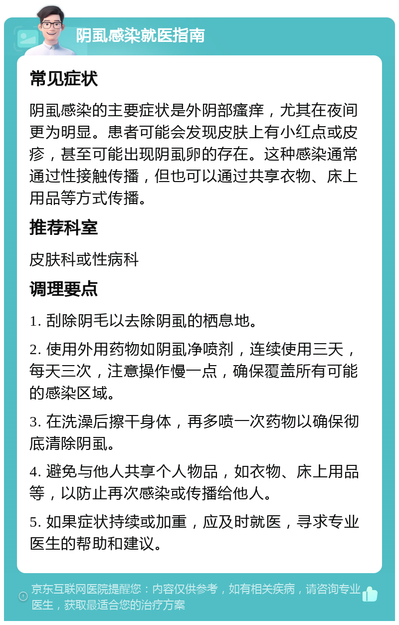 阴虱感染就医指南 常见症状 阴虱感染的主要症状是外阴部瘙痒，尤其在夜间更为明显。患者可能会发现皮肤上有小红点或皮疹，甚至可能出现阴虱卵的存在。这种感染通常通过性接触传播，但也可以通过共享衣物、床上用品等方式传播。 推荐科室 皮肤科或性病科 调理要点 1. 刮除阴毛以去除阴虱的栖息地。 2. 使用外用药物如阴虱净喷剂，连续使用三天，每天三次，注意操作慢一点，确保覆盖所有可能的感染区域。 3. 在洗澡后擦干身体，再多喷一次药物以确保彻底清除阴虱。 4. 避免与他人共享个人物品，如衣物、床上用品等，以防止再次感染或传播给他人。 5. 如果症状持续或加重，应及时就医，寻求专业医生的帮助和建议。