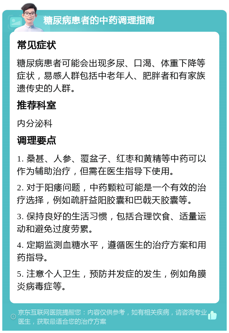 糖尿病患者的中药调理指南 常见症状 糖尿病患者可能会出现多尿、口渴、体重下降等症状，易感人群包括中老年人、肥胖者和有家族遗传史的人群。 推荐科室 内分泌科 调理要点 1. 桑甚、人参、覆盆子、红枣和黄精等中药可以作为辅助治疗，但需在医生指导下使用。 2. 对于阳痿问题，中药颗粒可能是一个有效的治疗选择，例如疏肝益阳胶囊和巴戟天胶囊等。 3. 保持良好的生活习惯，包括合理饮食、适量运动和避免过度劳累。 4. 定期监测血糖水平，遵循医生的治疗方案和用药指导。 5. 注意个人卫生，预防并发症的发生，例如角膜炎病毒症等。