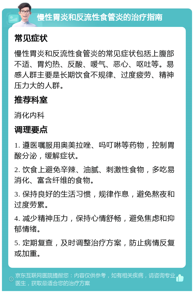 慢性胃炎和反流性食管炎的治疗指南 常见症状 慢性胃炎和反流性食管炎的常见症状包括上腹部不适、胃灼热、反酸、嗳气、恶心、呕吐等。易感人群主要是长期饮食不规律、过度疲劳、精神压力大的人群。 推荐科室 消化内科 调理要点 1. 遵医嘱服用奥美拉唑、吗叮啉等药物，控制胃酸分泌，缓解症状。 2. 饮食上避免辛辣、油腻、刺激性食物，多吃易消化、富含纤维的食物。 3. 保持良好的生活习惯，规律作息，避免熬夜和过度劳累。 4. 减少精神压力，保持心情舒畅，避免焦虑和抑郁情绪。 5. 定期复查，及时调整治疗方案，防止病情反复或加重。