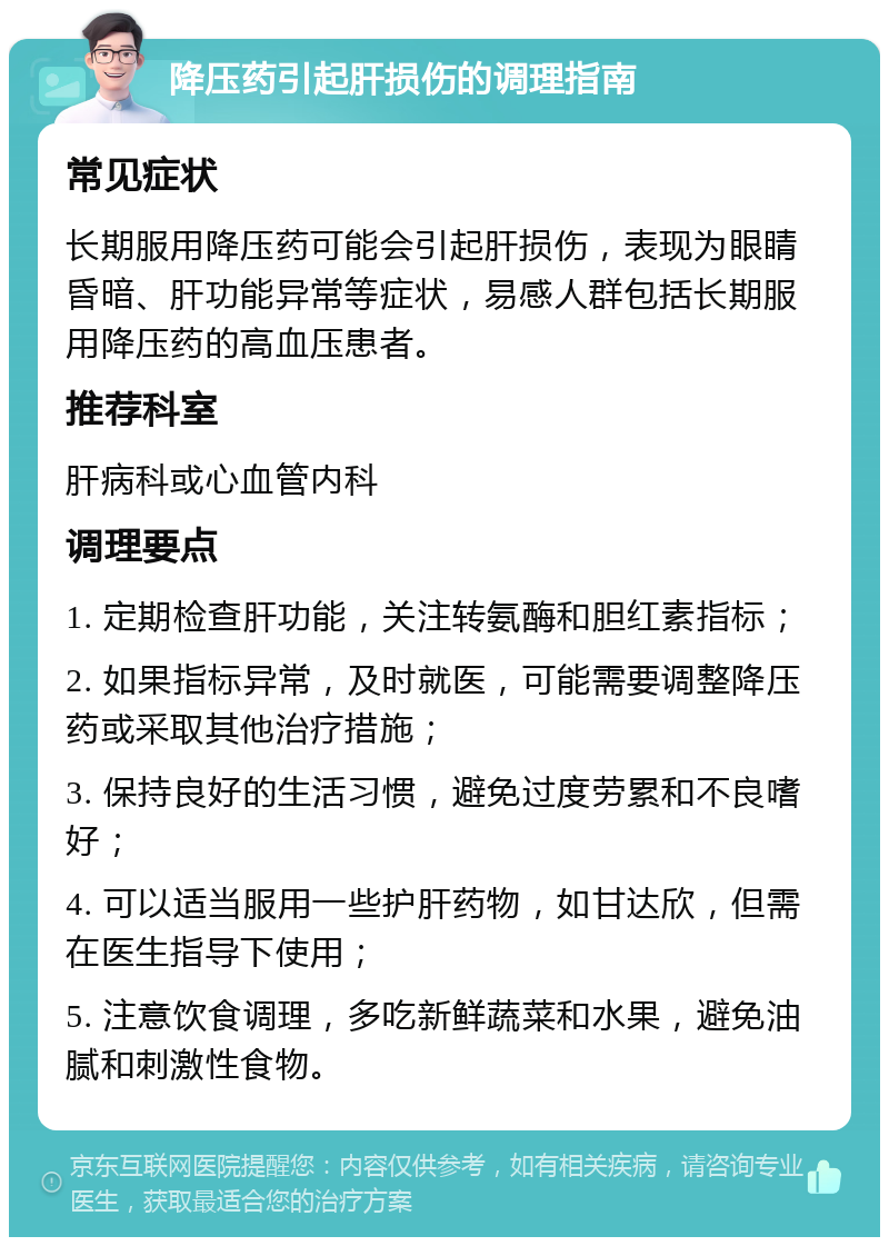 降压药引起肝损伤的调理指南 常见症状 长期服用降压药可能会引起肝损伤，表现为眼睛昏暗、肝功能异常等症状，易感人群包括长期服用降压药的高血压患者。 推荐科室 肝病科或心血管内科 调理要点 1. 定期检查肝功能，关注转氨酶和胆红素指标； 2. 如果指标异常，及时就医，可能需要调整降压药或采取其他治疗措施； 3. 保持良好的生活习惯，避免过度劳累和不良嗜好； 4. 可以适当服用一些护肝药物，如甘达欣，但需在医生指导下使用； 5. 注意饮食调理，多吃新鲜蔬菜和水果，避免油腻和刺激性食物。