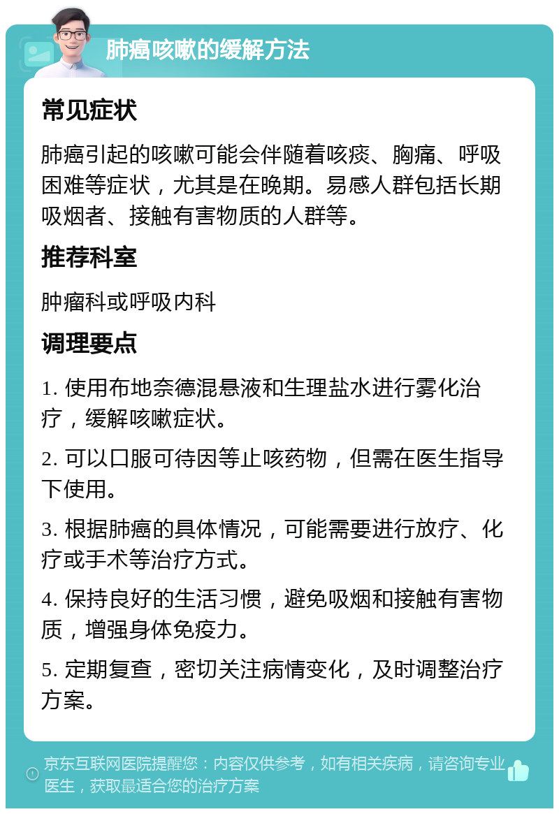 肺癌咳嗽的缓解方法 常见症状 肺癌引起的咳嗽可能会伴随着咳痰、胸痛、呼吸困难等症状，尤其是在晚期。易感人群包括长期吸烟者、接触有害物质的人群等。 推荐科室 肿瘤科或呼吸内科 调理要点 1. 使用布地奈德混悬液和生理盐水进行雾化治疗，缓解咳嗽症状。 2. 可以口服可待因等止咳药物，但需在医生指导下使用。 3. 根据肺癌的具体情况，可能需要进行放疗、化疗或手术等治疗方式。 4. 保持良好的生活习惯，避免吸烟和接触有害物质，增强身体免疫力。 5. 定期复查，密切关注病情变化，及时调整治疗方案。