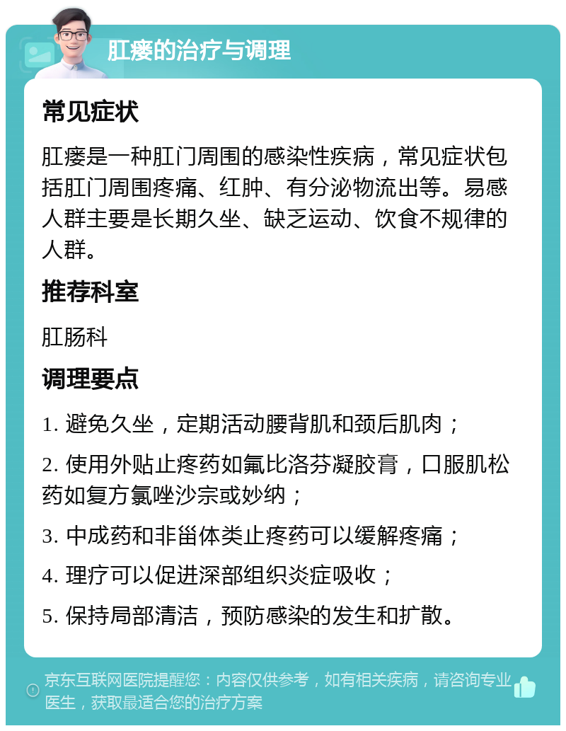 肛瘘的治疗与调理 常见症状 肛瘘是一种肛门周围的感染性疾病，常见症状包括肛门周围疼痛、红肿、有分泌物流出等。易感人群主要是长期久坐、缺乏运动、饮食不规律的人群。 推荐科室 肛肠科 调理要点 1. 避免久坐，定期活动腰背肌和颈后肌肉； 2. 使用外贴止疼药如氟比洛芬凝胶膏，口服肌松药如复方氯唑沙宗或妙纳； 3. 中成药和非甾体类止疼药可以缓解疼痛； 4. 理疗可以促进深部组织炎症吸收； 5. 保持局部清洁，预防感染的发生和扩散。