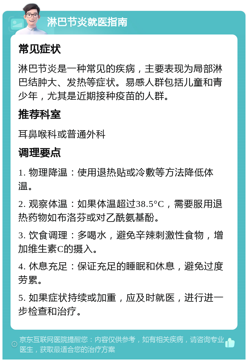 淋巴节炎就医指南 常见症状 淋巴节炎是一种常见的疾病，主要表现为局部淋巴结肿大、发热等症状。易感人群包括儿童和青少年，尤其是近期接种疫苗的人群。 推荐科室 耳鼻喉科或普通外科 调理要点 1. 物理降温：使用退热贴或冷敷等方法降低体温。 2. 观察体温：如果体温超过38.5°C，需要服用退热药物如布洛芬或对乙酰氨基酚。 3. 饮食调理：多喝水，避免辛辣刺激性食物，增加维生素C的摄入。 4. 休息充足：保证充足的睡眠和休息，避免过度劳累。 5. 如果症状持续或加重，应及时就医，进行进一步检查和治疗。