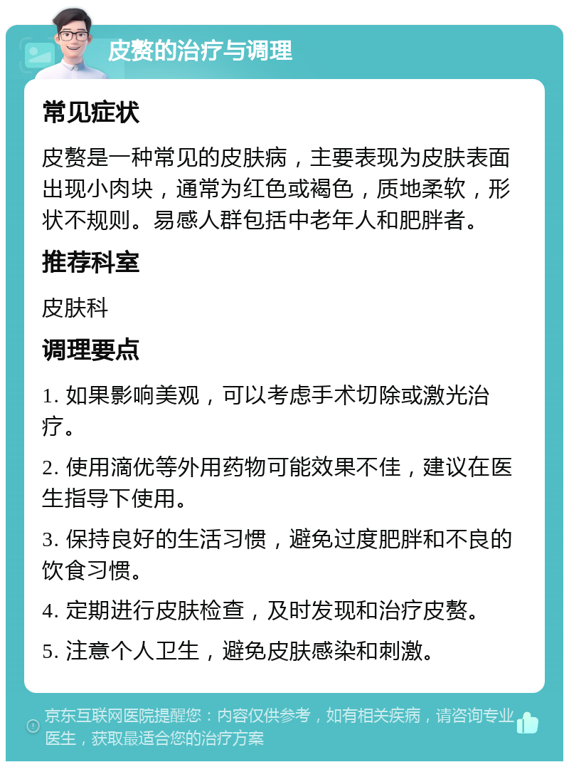 皮赘的治疗与调理 常见症状 皮赘是一种常见的皮肤病，主要表现为皮肤表面出现小肉块，通常为红色或褐色，质地柔软，形状不规则。易感人群包括中老年人和肥胖者。 推荐科室 皮肤科 调理要点 1. 如果影响美观，可以考虑手术切除或激光治疗。 2. 使用滴优等外用药物可能效果不佳，建议在医生指导下使用。 3. 保持良好的生活习惯，避免过度肥胖和不良的饮食习惯。 4. 定期进行皮肤检查，及时发现和治疗皮赘。 5. 注意个人卫生，避免皮肤感染和刺激。