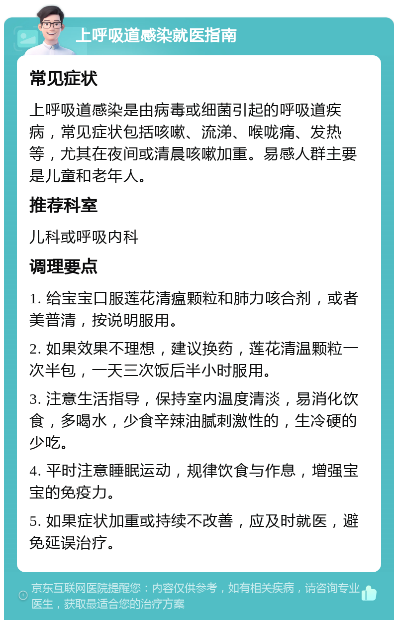 上呼吸道感染就医指南 常见症状 上呼吸道感染是由病毒或细菌引起的呼吸道疾病，常见症状包括咳嗽、流涕、喉咙痛、发热等，尤其在夜间或清晨咳嗽加重。易感人群主要是儿童和老年人。 推荐科室 儿科或呼吸内科 调理要点 1. 给宝宝口服莲花清瘟颗粒和肺力咳合剂，或者美普清，按说明服用。 2. 如果效果不理想，建议换药，莲花清温颗粒一次半包，一天三次饭后半小时服用。 3. 注意生活指导，保持室内温度清淡，易消化饮食，多喝水，少食辛辣油腻刺激性的，生冷硬的少吃。 4. 平时注意睡眠运动，规律饮食与作息，增强宝宝的免疫力。 5. 如果症状加重或持续不改善，应及时就医，避免延误治疗。