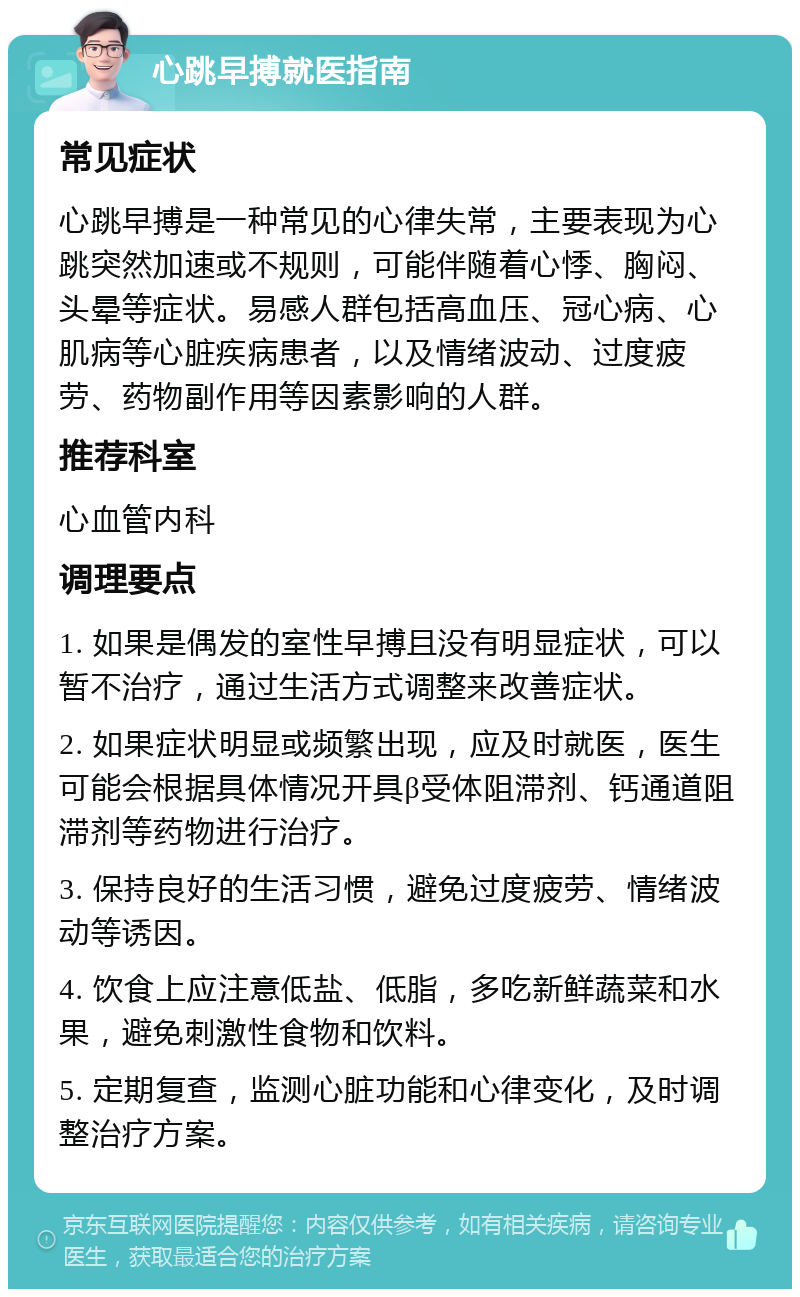 心跳早搏就医指南 常见症状 心跳早搏是一种常见的心律失常，主要表现为心跳突然加速或不规则，可能伴随着心悸、胸闷、头晕等症状。易感人群包括高血压、冠心病、心肌病等心脏疾病患者，以及情绪波动、过度疲劳、药物副作用等因素影响的人群。 推荐科室 心血管内科 调理要点 1. 如果是偶发的室性早搏且没有明显症状，可以暂不治疗，通过生活方式调整来改善症状。 2. 如果症状明显或频繁出现，应及时就医，医生可能会根据具体情况开具β受体阻滞剂、钙通道阻滞剂等药物进行治疗。 3. 保持良好的生活习惯，避免过度疲劳、情绪波动等诱因。 4. 饮食上应注意低盐、低脂，多吃新鲜蔬菜和水果，避免刺激性食物和饮料。 5. 定期复查，监测心脏功能和心律变化，及时调整治疗方案。