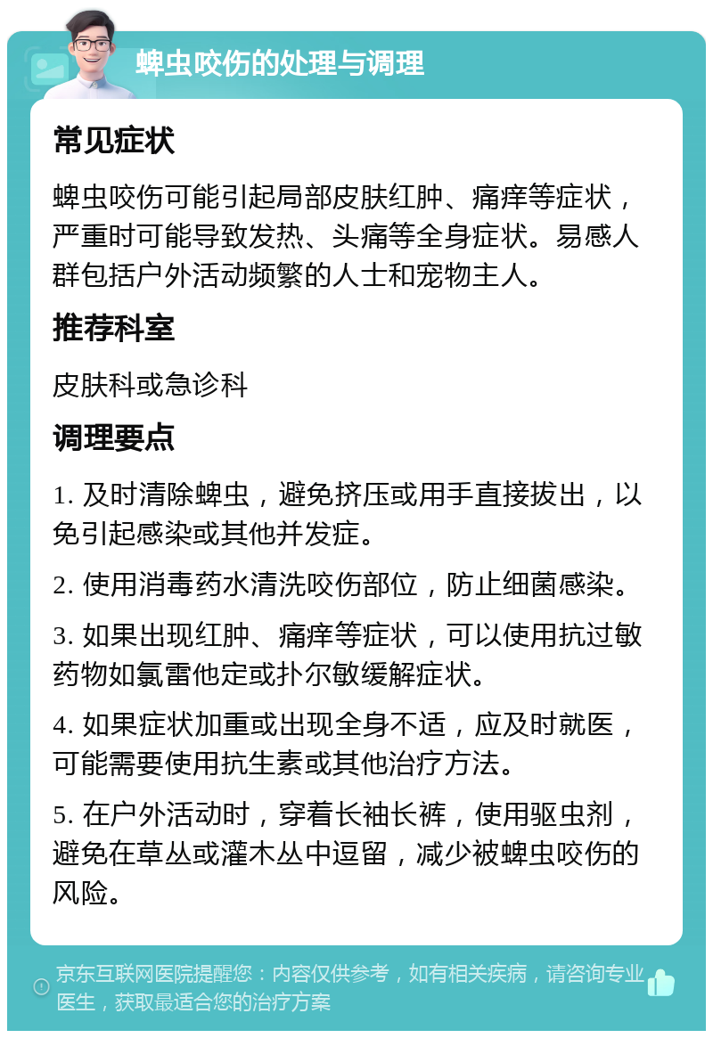 蜱虫咬伤的处理与调理 常见症状 蜱虫咬伤可能引起局部皮肤红肿、痛痒等症状，严重时可能导致发热、头痛等全身症状。易感人群包括户外活动频繁的人士和宠物主人。 推荐科室 皮肤科或急诊科 调理要点 1. 及时清除蜱虫，避免挤压或用手直接拔出，以免引起感染或其他并发症。 2. 使用消毒药水清洗咬伤部位，防止细菌感染。 3. 如果出现红肿、痛痒等症状，可以使用抗过敏药物如氯雷他定或扑尔敏缓解症状。 4. 如果症状加重或出现全身不适，应及时就医，可能需要使用抗生素或其他治疗方法。 5. 在户外活动时，穿着长袖长裤，使用驱虫剂，避免在草丛或灌木丛中逗留，减少被蜱虫咬伤的风险。