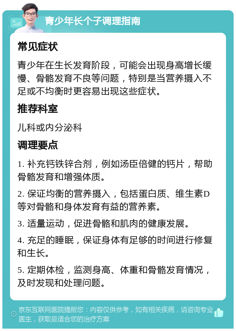 青少年长个子调理指南 常见症状 青少年在生长发育阶段，可能会出现身高增长缓慢、骨骼发育不良等问题，特别是当营养摄入不足或不均衡时更容易出现这些症状。 推荐科室 儿科或内分泌科 调理要点 1. 补充钙铁锌合剂，例如汤臣倍健的钙片，帮助骨骼发育和增强体质。 2. 保证均衡的营养摄入，包括蛋白质、维生素D等对骨骼和身体发育有益的营养素。 3. 适量运动，促进骨骼和肌肉的健康发展。 4. 充足的睡眠，保证身体有足够的时间进行修复和生长。 5. 定期体检，监测身高、体重和骨骼发育情况，及时发现和处理问题。