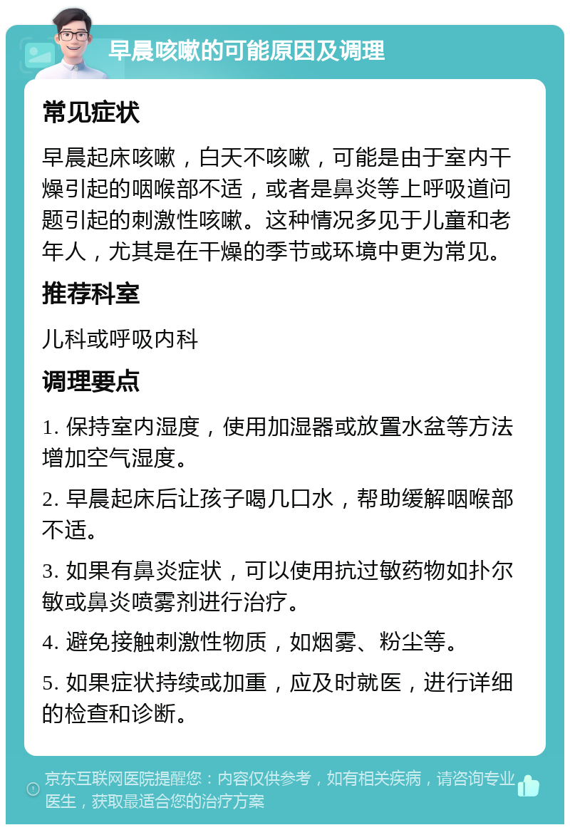 早晨咳嗽的可能原因及调理 常见症状 早晨起床咳嗽，白天不咳嗽，可能是由于室内干燥引起的咽喉部不适，或者是鼻炎等上呼吸道问题引起的刺激性咳嗽。这种情况多见于儿童和老年人，尤其是在干燥的季节或环境中更为常见。 推荐科室 儿科或呼吸内科 调理要点 1. 保持室内湿度，使用加湿器或放置水盆等方法增加空气湿度。 2. 早晨起床后让孩子喝几口水，帮助缓解咽喉部不适。 3. 如果有鼻炎症状，可以使用抗过敏药物如扑尔敏或鼻炎喷雾剂进行治疗。 4. 避免接触刺激性物质，如烟雾、粉尘等。 5. 如果症状持续或加重，应及时就医，进行详细的检查和诊断。