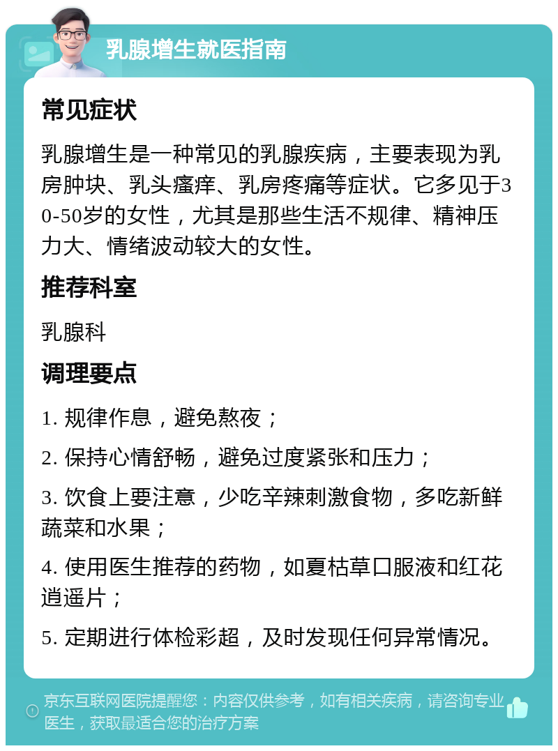 乳腺增生就医指南 常见症状 乳腺增生是一种常见的乳腺疾病，主要表现为乳房肿块、乳头瘙痒、乳房疼痛等症状。它多见于30-50岁的女性，尤其是那些生活不规律、精神压力大、情绪波动较大的女性。 推荐科室 乳腺科 调理要点 1. 规律作息，避免熬夜； 2. 保持心情舒畅，避免过度紧张和压力； 3. 饮食上要注意，少吃辛辣刺激食物，多吃新鲜蔬菜和水果； 4. 使用医生推荐的药物，如夏枯草口服液和红花逍遥片； 5. 定期进行体检彩超，及时发现任何异常情况。