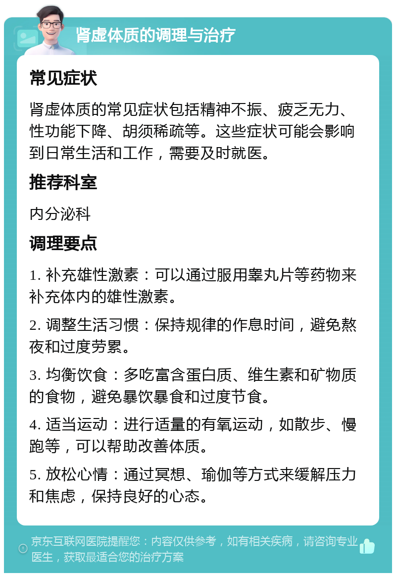 肾虚体质的调理与治疗 常见症状 肾虚体质的常见症状包括精神不振、疲乏无力、性功能下降、胡须稀疏等。这些症状可能会影响到日常生活和工作，需要及时就医。 推荐科室 内分泌科 调理要点 1. 补充雄性激素：可以通过服用睾丸片等药物来补充体内的雄性激素。 2. 调整生活习惯：保持规律的作息时间，避免熬夜和过度劳累。 3. 均衡饮食：多吃富含蛋白质、维生素和矿物质的食物，避免暴饮暴食和过度节食。 4. 适当运动：进行适量的有氧运动，如散步、慢跑等，可以帮助改善体质。 5. 放松心情：通过冥想、瑜伽等方式来缓解压力和焦虑，保持良好的心态。