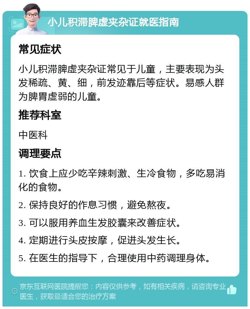 小儿积滞脾虚夹杂证就医指南 常见症状 小儿积滞脾虚夹杂证常见于儿童，主要表现为头发稀疏、黄、细，前发迹靠后等症状。易感人群为脾胃虚弱的儿童。 推荐科室 中医科 调理要点 1. 饮食上应少吃辛辣刺激、生冷食物，多吃易消化的食物。 2. 保持良好的作息习惯，避免熬夜。 3. 可以服用养血生发胶囊来改善症状。 4. 定期进行头皮按摩，促进头发生长。 5. 在医生的指导下，合理使用中药调理身体。