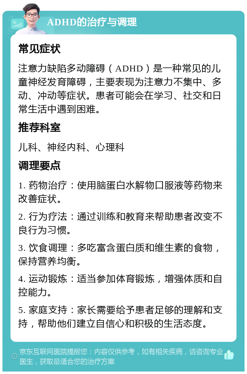 ADHD的治疗与调理 常见症状 注意力缺陷多动障碍（ADHD）是一种常见的儿童神经发育障碍，主要表现为注意力不集中、多动、冲动等症状。患者可能会在学习、社交和日常生活中遇到困难。 推荐科室 儿科、神经内科、心理科 调理要点 1. 药物治疗：使用脑蛋白水解物口服液等药物来改善症状。 2. 行为疗法：通过训练和教育来帮助患者改变不良行为习惯。 3. 饮食调理：多吃富含蛋白质和维生素的食物，保持营养均衡。 4. 运动锻炼：适当参加体育锻炼，增强体质和自控能力。 5. 家庭支持：家长需要给予患者足够的理解和支持，帮助他们建立自信心和积极的生活态度。