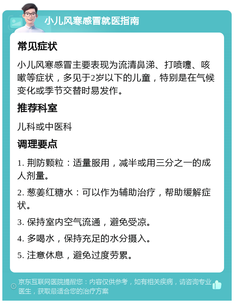 小儿风寒感冒就医指南 常见症状 小儿风寒感冒主要表现为流清鼻涕、打喷嚏、咳嗽等症状，多见于2岁以下的儿童，特别是在气候变化或季节交替时易发作。 推荐科室 儿科或中医科 调理要点 1. 荆防颗粒：适量服用，减半或用三分之一的成人剂量。 2. 葱姜红糖水：可以作为辅助治疗，帮助缓解症状。 3. 保持室内空气流通，避免受凉。 4. 多喝水，保持充足的水分摄入。 5. 注意休息，避免过度劳累。