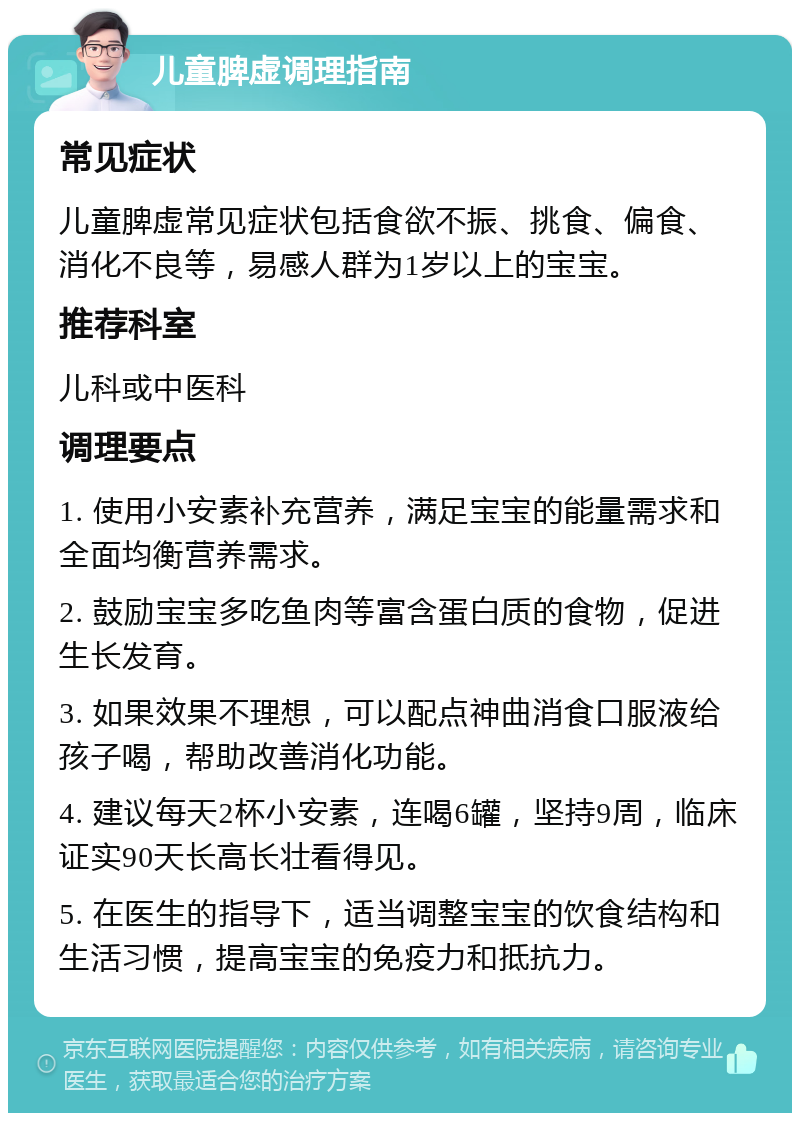 儿童脾虚调理指南 常见症状 儿童脾虚常见症状包括食欲不振、挑食、偏食、消化不良等，易感人群为1岁以上的宝宝。 推荐科室 儿科或中医科 调理要点 1. 使用小安素补充营养，满足宝宝的能量需求和全面均衡营养需求。 2. 鼓励宝宝多吃鱼肉等富含蛋白质的食物，促进生长发育。 3. 如果效果不理想，可以配点神曲消食口服液给孩子喝，帮助改善消化功能。 4. 建议每天2杯小安素，连喝6罐，坚持9周，临床证实90天长高长壮看得见。 5. 在医生的指导下，适当调整宝宝的饮食结构和生活习惯，提高宝宝的免疫力和抵抗力。