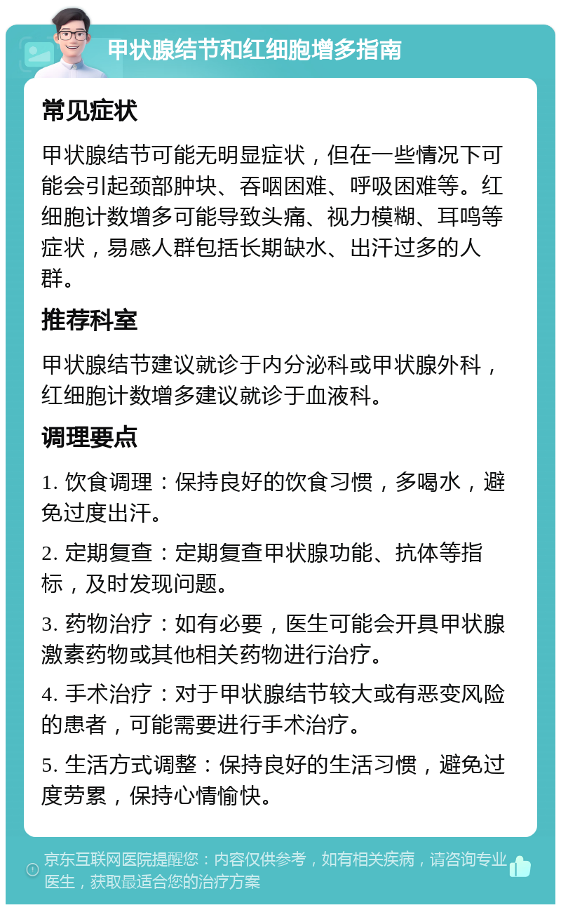 甲状腺结节和红细胞增多指南 常见症状 甲状腺结节可能无明显症状，但在一些情况下可能会引起颈部肿块、吞咽困难、呼吸困难等。红细胞计数增多可能导致头痛、视力模糊、耳鸣等症状，易感人群包括长期缺水、出汗过多的人群。 推荐科室 甲状腺结节建议就诊于内分泌科或甲状腺外科，红细胞计数增多建议就诊于血液科。 调理要点 1. 饮食调理：保持良好的饮食习惯，多喝水，避免过度出汗。 2. 定期复查：定期复查甲状腺功能、抗体等指标，及时发现问题。 3. 药物治疗：如有必要，医生可能会开具甲状腺激素药物或其他相关药物进行治疗。 4. 手术治疗：对于甲状腺结节较大或有恶变风险的患者，可能需要进行手术治疗。 5. 生活方式调整：保持良好的生活习惯，避免过度劳累，保持心情愉快。