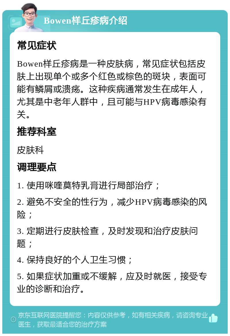 Bowen样丘疹病介绍 常见症状 Bowen样丘疹病是一种皮肤病，常见症状包括皮肤上出现单个或多个红色或棕色的斑块，表面可能有鳞屑或溃疡。这种疾病通常发生在成年人，尤其是中老年人群中，且可能与HPV病毒感染有关。 推荐科室 皮肤科 调理要点 1. 使用咪喹莫特乳膏进行局部治疗； 2. 避免不安全的性行为，减少HPV病毒感染的风险； 3. 定期进行皮肤检查，及时发现和治疗皮肤问题； 4. 保持良好的个人卫生习惯； 5. 如果症状加重或不缓解，应及时就医，接受专业的诊断和治疗。