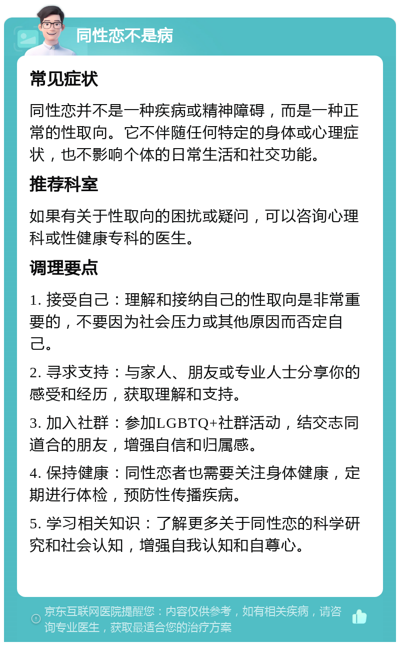 同性恋不是病 常见症状 同性恋并不是一种疾病或精神障碍，而是一种正常的性取向。它不伴随任何特定的身体或心理症状，也不影响个体的日常生活和社交功能。 推荐科室 如果有关于性取向的困扰或疑问，可以咨询心理科或性健康专科的医生。 调理要点 1. 接受自己：理解和接纳自己的性取向是非常重要的，不要因为社会压力或其他原因而否定自己。 2. 寻求支持：与家人、朋友或专业人士分享你的感受和经历，获取理解和支持。 3. 加入社群：参加LGBTQ+社群活动，结交志同道合的朋友，增强自信和归属感。 4. 保持健康：同性恋者也需要关注身体健康，定期进行体检，预防性传播疾病。 5. 学习相关知识：了解更多关于同性恋的科学研究和社会认知，增强自我认知和自尊心。