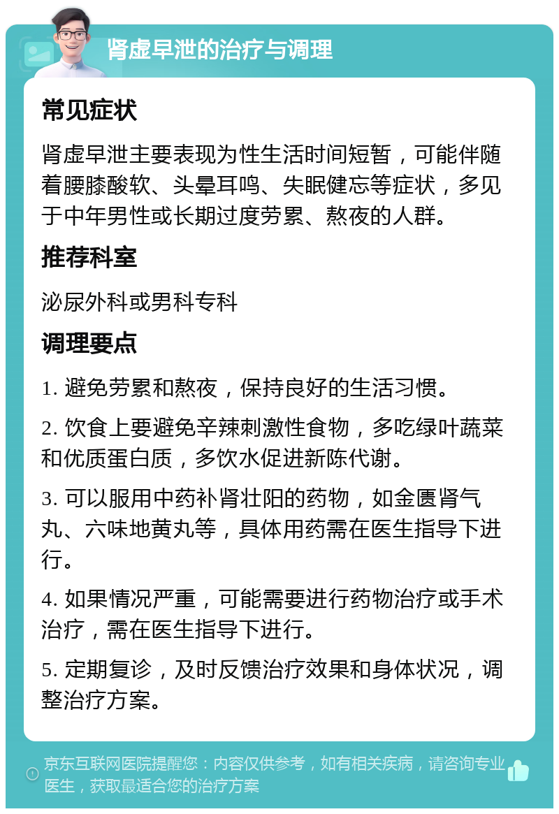 肾虚早泄的治疗与调理 常见症状 肾虚早泄主要表现为性生活时间短暂，可能伴随着腰膝酸软、头晕耳鸣、失眠健忘等症状，多见于中年男性或长期过度劳累、熬夜的人群。 推荐科室 泌尿外科或男科专科 调理要点 1. 避免劳累和熬夜，保持良好的生活习惯。 2. 饮食上要避免辛辣刺激性食物，多吃绿叶蔬菜和优质蛋白质，多饮水促进新陈代谢。 3. 可以服用中药补肾壮阳的药物，如金匮肾气丸、六味地黄丸等，具体用药需在医生指导下进行。 4. 如果情况严重，可能需要进行药物治疗或手术治疗，需在医生指导下进行。 5. 定期复诊，及时反馈治疗效果和身体状况，调整治疗方案。