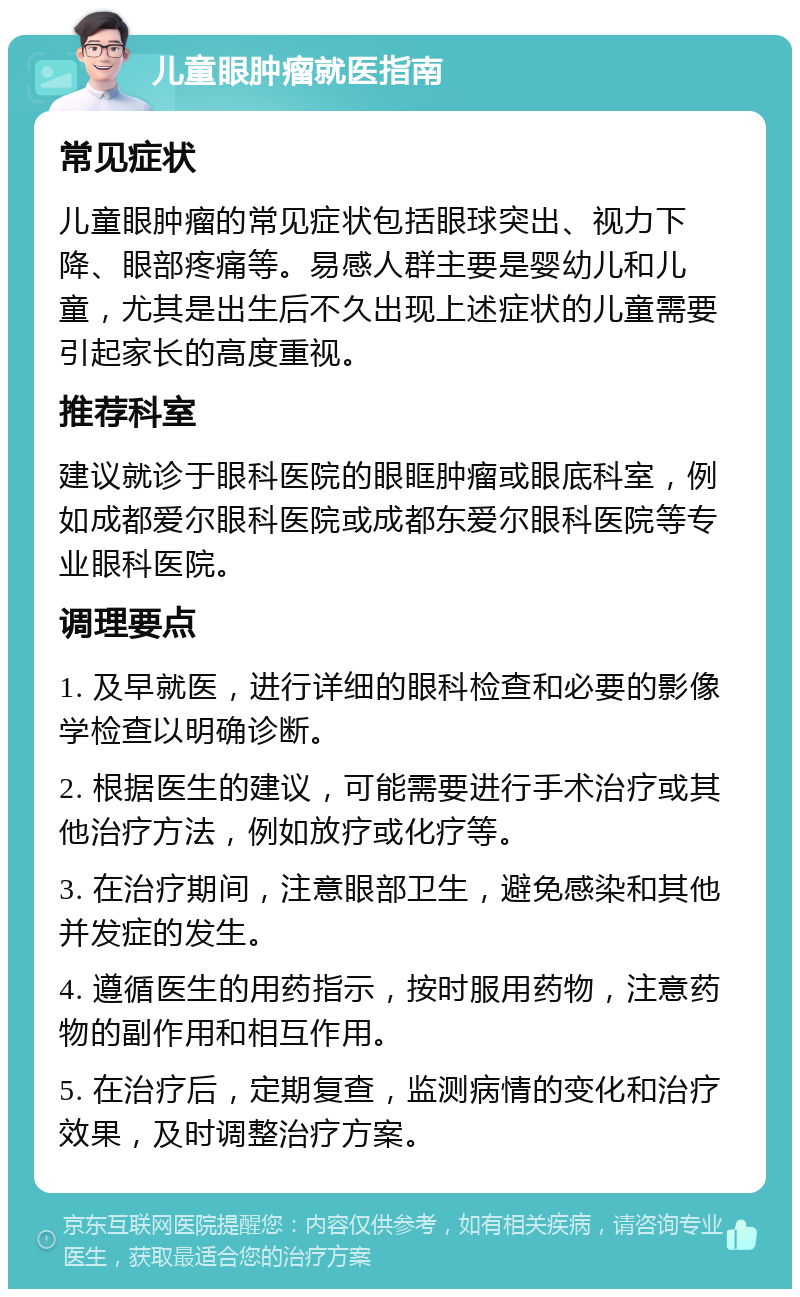 儿童眼肿瘤就医指南 常见症状 儿童眼肿瘤的常见症状包括眼球突出、视力下降、眼部疼痛等。易感人群主要是婴幼儿和儿童，尤其是出生后不久出现上述症状的儿童需要引起家长的高度重视。 推荐科室 建议就诊于眼科医院的眼眶肿瘤或眼底科室，例如成都爱尔眼科医院或成都东爱尔眼科医院等专业眼科医院。 调理要点 1. 及早就医，进行详细的眼科检查和必要的影像学检查以明确诊断。 2. 根据医生的建议，可能需要进行手术治疗或其他治疗方法，例如放疗或化疗等。 3. 在治疗期间，注意眼部卫生，避免感染和其他并发症的发生。 4. 遵循医生的用药指示，按时服用药物，注意药物的副作用和相互作用。 5. 在治疗后，定期复查，监测病情的变化和治疗效果，及时调整治疗方案。