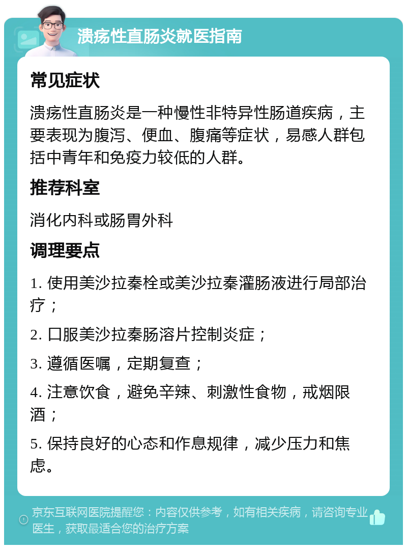 溃疡性直肠炎就医指南 常见症状 溃疡性直肠炎是一种慢性非特异性肠道疾病，主要表现为腹泻、便血、腹痛等症状，易感人群包括中青年和免疫力较低的人群。 推荐科室 消化内科或肠胃外科 调理要点 1. 使用美沙拉秦栓或美沙拉秦灌肠液进行局部治疗； 2. 口服美沙拉秦肠溶片控制炎症； 3. 遵循医嘱，定期复查； 4. 注意饮食，避免辛辣、刺激性食物，戒烟限酒； 5. 保持良好的心态和作息规律，减少压力和焦虑。