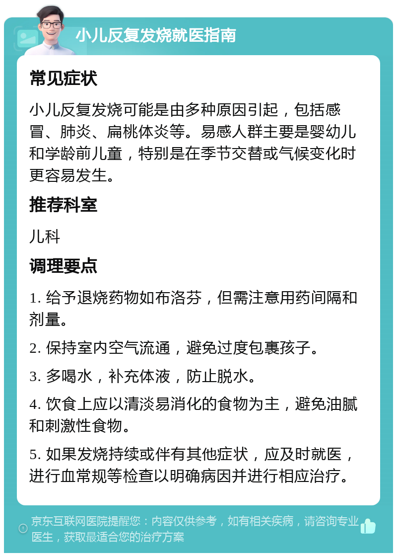 小儿反复发烧就医指南 常见症状 小儿反复发烧可能是由多种原因引起，包括感冒、肺炎、扁桃体炎等。易感人群主要是婴幼儿和学龄前儿童，特别是在季节交替或气候变化时更容易发生。 推荐科室 儿科 调理要点 1. 给予退烧药物如布洛芬，但需注意用药间隔和剂量。 2. 保持室内空气流通，避免过度包裹孩子。 3. 多喝水，补充体液，防止脱水。 4. 饮食上应以清淡易消化的食物为主，避免油腻和刺激性食物。 5. 如果发烧持续或伴有其他症状，应及时就医，进行血常规等检查以明确病因并进行相应治疗。