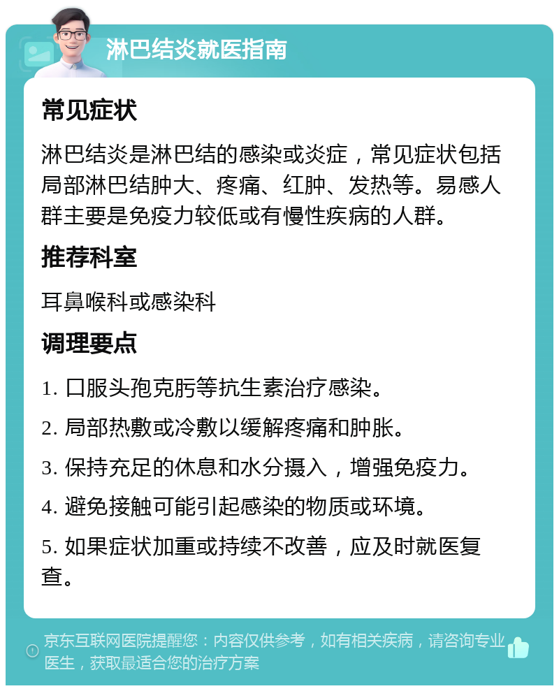 淋巴结炎就医指南 常见症状 淋巴结炎是淋巴结的感染或炎症，常见症状包括局部淋巴结肿大、疼痛、红肿、发热等。易感人群主要是免疫力较低或有慢性疾病的人群。 推荐科室 耳鼻喉科或感染科 调理要点 1. 口服头孢克肟等抗生素治疗感染。 2. 局部热敷或冷敷以缓解疼痛和肿胀。 3. 保持充足的休息和水分摄入，增强免疫力。 4. 避免接触可能引起感染的物质或环境。 5. 如果症状加重或持续不改善，应及时就医复查。