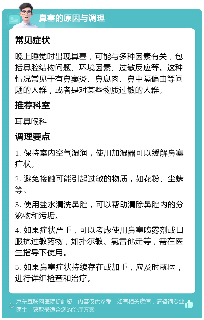 鼻塞的原因与调理 常见症状 晚上睡觉时出现鼻塞，可能与多种因素有关，包括鼻腔结构问题、环境因素、过敏反应等。这种情况常见于有鼻窦炎、鼻息肉、鼻中隔偏曲等问题的人群，或者是对某些物质过敏的人群。 推荐科室 耳鼻喉科 调理要点 1. 保持室内空气湿润，使用加湿器可以缓解鼻塞症状。 2. 避免接触可能引起过敏的物质，如花粉、尘螨等。 3. 使用盐水清洗鼻腔，可以帮助清除鼻腔内的分泌物和污垢。 4. 如果症状严重，可以考虑使用鼻塞喷雾剂或口服抗过敏药物，如扑尔敏、氯雷他定等，需在医生指导下使用。 5. 如果鼻塞症状持续存在或加重，应及时就医，进行详细检查和治疗。