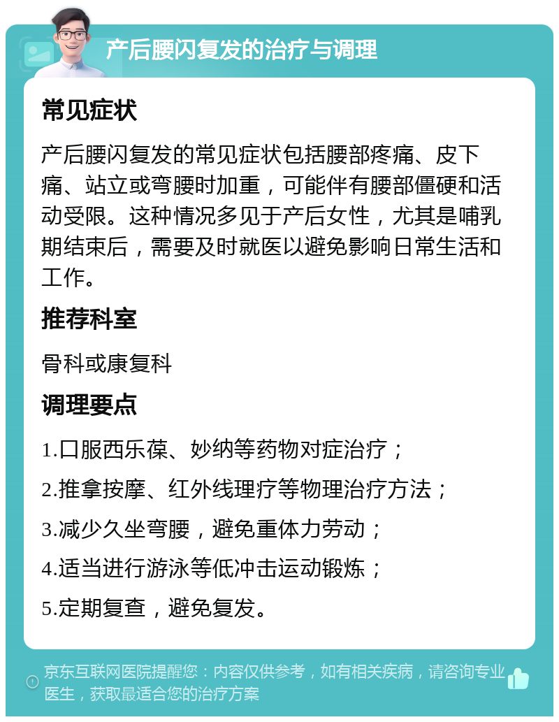 产后腰闪复发的治疗与调理 常见症状 产后腰闪复发的常见症状包括腰部疼痛、皮下痛、站立或弯腰时加重，可能伴有腰部僵硬和活动受限。这种情况多见于产后女性，尤其是哺乳期结束后，需要及时就医以避免影响日常生活和工作。 推荐科室 骨科或康复科 调理要点 1.口服西乐葆、妙纳等药物对症治疗； 2.推拿按摩、红外线理疗等物理治疗方法； 3.减少久坐弯腰，避免重体力劳动； 4.适当进行游泳等低冲击运动锻炼； 5.定期复查，避免复发。