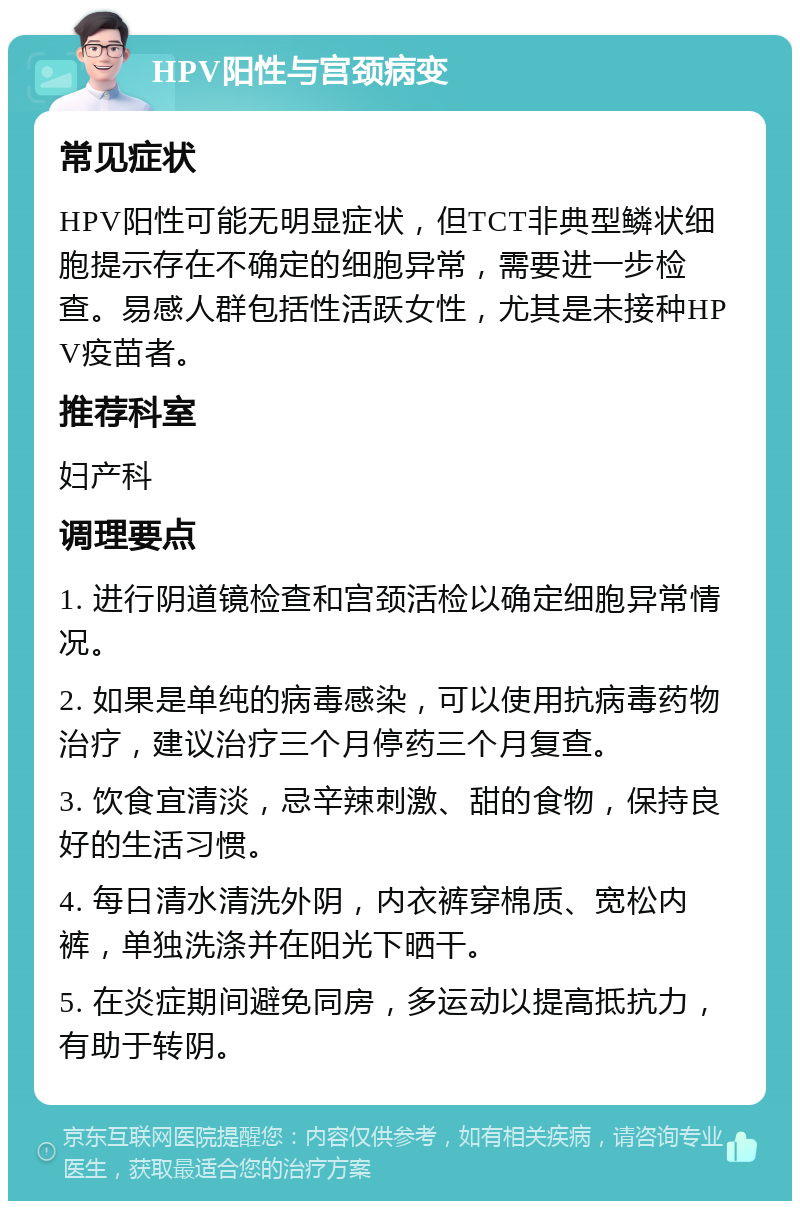 HPV阳性与宫颈病变 常见症状 HPV阳性可能无明显症状，但TCT非典型鳞状细胞提示存在不确定的细胞异常，需要进一步检查。易感人群包括性活跃女性，尤其是未接种HPV疫苗者。 推荐科室 妇产科 调理要点 1. 进行阴道镜检查和宫颈活检以确定细胞异常情况。 2. 如果是单纯的病毒感染，可以使用抗病毒药物治疗，建议治疗三个月停药三个月复查。 3. 饮食宜清淡，忌辛辣刺激、甜的食物，保持良好的生活习惯。 4. 每日清水清洗外阴，内衣裤穿棉质、宽松内裤，单独洗涤并在阳光下晒干。 5. 在炎症期间避免同房，多运动以提高抵抗力，有助于转阴。