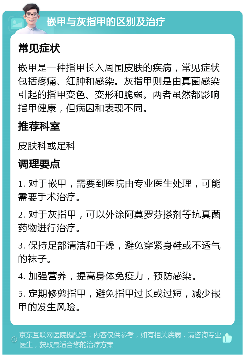 嵌甲与灰指甲的区别及治疗 常见症状 嵌甲是一种指甲长入周围皮肤的疾病，常见症状包括疼痛、红肿和感染。灰指甲则是由真菌感染引起的指甲变色、变形和脆弱。两者虽然都影响指甲健康，但病因和表现不同。 推荐科室 皮肤科或足科 调理要点 1. 对于嵌甲，需要到医院由专业医生处理，可能需要手术治疗。 2. 对于灰指甲，可以外涂阿莫罗芬搽剂等抗真菌药物进行治疗。 3. 保持足部清洁和干燥，避免穿紧身鞋或不透气的袜子。 4. 加强营养，提高身体免疫力，预防感染。 5. 定期修剪指甲，避免指甲过长或过短，减少嵌甲的发生风险。