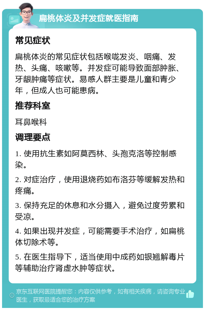 扁桃体炎及并发症就医指南 常见症状 扁桃体炎的常见症状包括喉咙发炎、咽痛、发热、头痛、咳嗽等。并发症可能导致面部肿胀、牙龈肿痛等症状。易感人群主要是儿童和青少年，但成人也可能患病。 推荐科室 耳鼻喉科 调理要点 1. 使用抗生素如阿莫西林、头孢克洛等控制感染。 2. 对症治疗，使用退烧药如布洛芬等缓解发热和疼痛。 3. 保持充足的休息和水分摄入，避免过度劳累和受凉。 4. 如果出现并发症，可能需要手术治疗，如扁桃体切除术等。 5. 在医生指导下，适当使用中成药如银翘解毒片等辅助治疗肾虚水肿等症状。