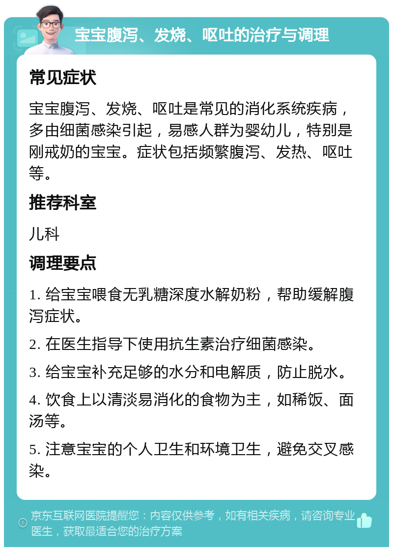 宝宝腹泻、发烧、呕吐的治疗与调理 常见症状 宝宝腹泻、发烧、呕吐是常见的消化系统疾病，多由细菌感染引起，易感人群为婴幼儿，特别是刚戒奶的宝宝。症状包括频繁腹泻、发热、呕吐等。 推荐科室 儿科 调理要点 1. 给宝宝喂食无乳糖深度水解奶粉，帮助缓解腹泻症状。 2. 在医生指导下使用抗生素治疗细菌感染。 3. 给宝宝补充足够的水分和电解质，防止脱水。 4. 饮食上以清淡易消化的食物为主，如稀饭、面汤等。 5. 注意宝宝的个人卫生和环境卫生，避免交叉感染。