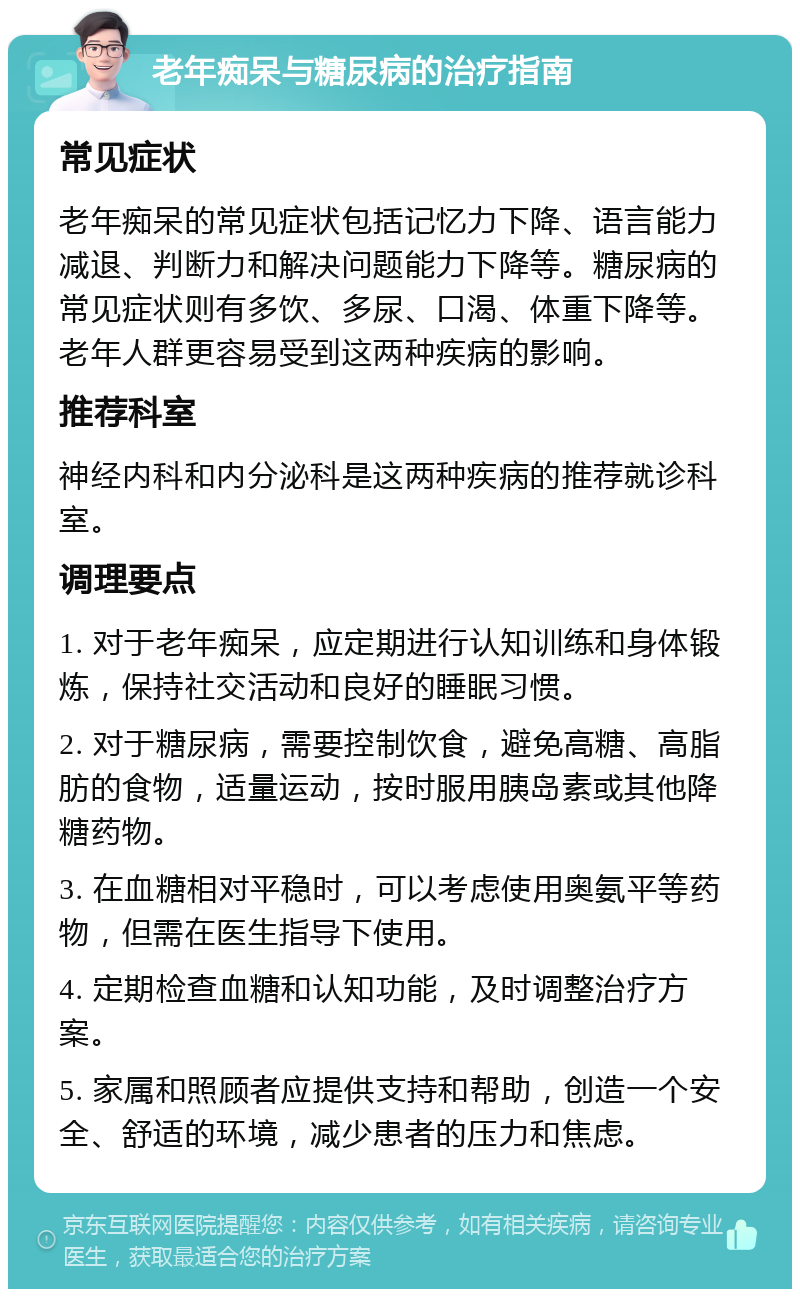 老年痴呆与糖尿病的治疗指南 常见症状 老年痴呆的常见症状包括记忆力下降、语言能力减退、判断力和解决问题能力下降等。糖尿病的常见症状则有多饮、多尿、口渴、体重下降等。老年人群更容易受到这两种疾病的影响。 推荐科室 神经内科和内分泌科是这两种疾病的推荐就诊科室。 调理要点 1. 对于老年痴呆，应定期进行认知训练和身体锻炼，保持社交活动和良好的睡眠习惯。 2. 对于糖尿病，需要控制饮食，避免高糖、高脂肪的食物，适量运动，按时服用胰岛素或其他降糖药物。 3. 在血糖相对平稳时，可以考虑使用奥氨平等药物，但需在医生指导下使用。 4. 定期检查血糖和认知功能，及时调整治疗方案。 5. 家属和照顾者应提供支持和帮助，创造一个安全、舒适的环境，减少患者的压力和焦虑。