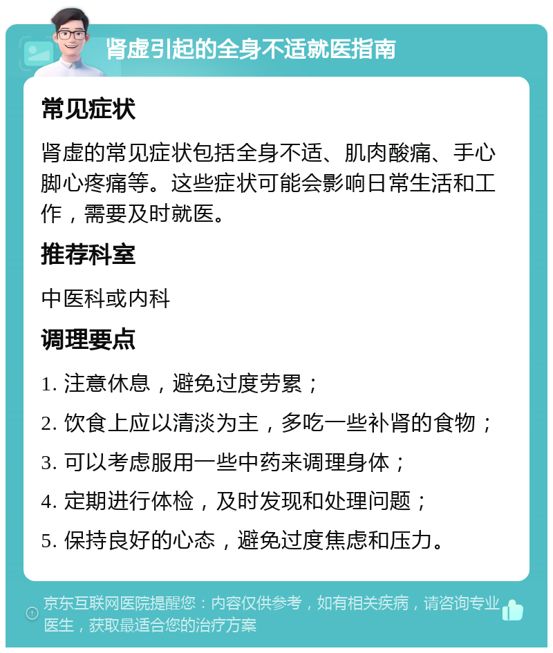 肾虚引起的全身不适就医指南 常见症状 肾虚的常见症状包括全身不适、肌肉酸痛、手心脚心疼痛等。这些症状可能会影响日常生活和工作，需要及时就医。 推荐科室 中医科或内科 调理要点 1. 注意休息，避免过度劳累； 2. 饮食上应以清淡为主，多吃一些补肾的食物； 3. 可以考虑服用一些中药来调理身体； 4. 定期进行体检，及时发现和处理问题； 5. 保持良好的心态，避免过度焦虑和压力。