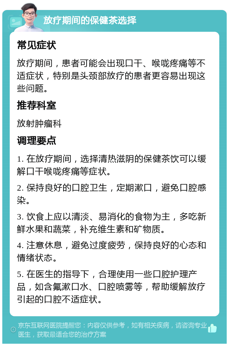 放疗期间的保健茶选择 常见症状 放疗期间，患者可能会出现口干、喉咙疼痛等不适症状，特别是头颈部放疗的患者更容易出现这些问题。 推荐科室 放射肿瘤科 调理要点 1. 在放疗期间，选择清热滋阴的保健茶饮可以缓解口干喉咙疼痛等症状。 2. 保持良好的口腔卫生，定期漱口，避免口腔感染。 3. 饮食上应以清淡、易消化的食物为主，多吃新鲜水果和蔬菜，补充维生素和矿物质。 4. 注意休息，避免过度疲劳，保持良好的心态和情绪状态。 5. 在医生的指导下，合理使用一些口腔护理产品，如含氟漱口水、口腔喷雾等，帮助缓解放疗引起的口腔不适症状。