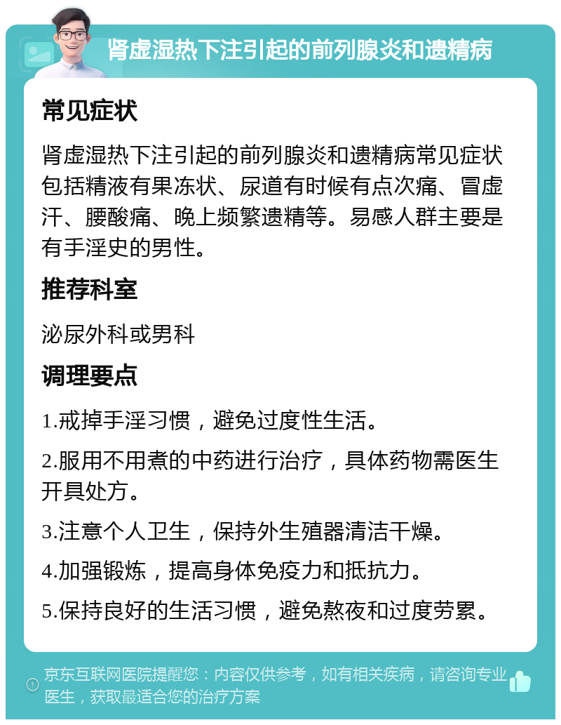 肾虚湿热下注引起的前列腺炎和遗精病 常见症状 肾虚湿热下注引起的前列腺炎和遗精病常见症状包括精液有果冻状、尿道有时候有点次痛、冒虚汗、腰酸痛、晚上频繁遗精等。易感人群主要是有手淫史的男性。 推荐科室 泌尿外科或男科 调理要点 1.戒掉手淫习惯，避免过度性生活。 2.服用不用煮的中药进行治疗，具体药物需医生开具处方。 3.注意个人卫生，保持外生殖器清洁干燥。 4.加强锻炼，提高身体免疫力和抵抗力。 5.保持良好的生活习惯，避免熬夜和过度劳累。