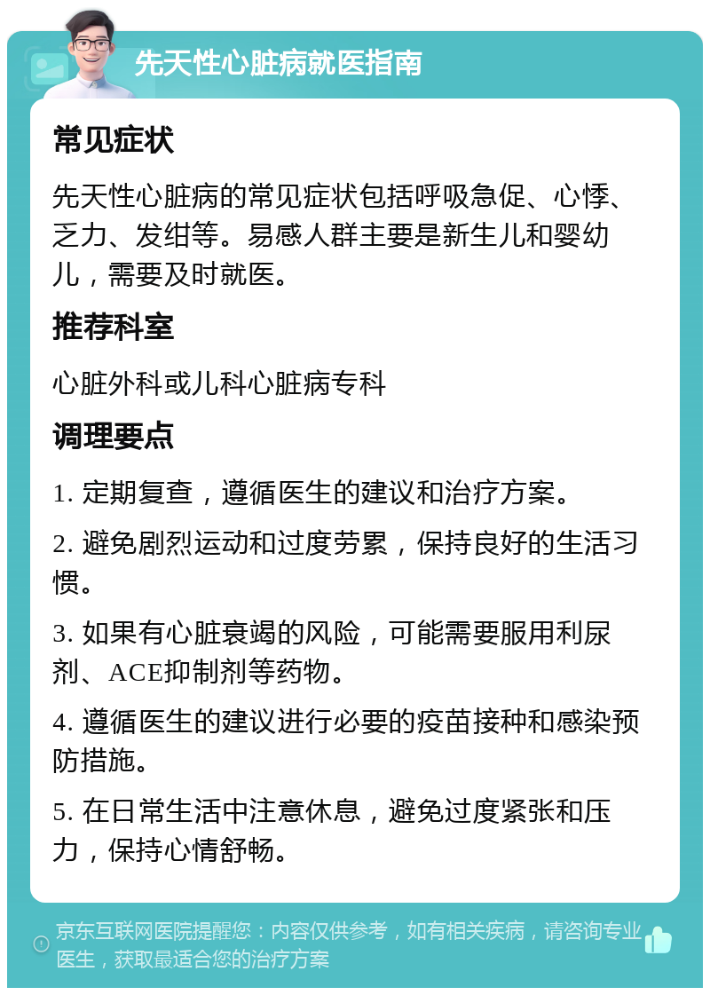 先天性心脏病就医指南 常见症状 先天性心脏病的常见症状包括呼吸急促、心悸、乏力、发绀等。易感人群主要是新生儿和婴幼儿，需要及时就医。 推荐科室 心脏外科或儿科心脏病专科 调理要点 1. 定期复查，遵循医生的建议和治疗方案。 2. 避免剧烈运动和过度劳累，保持良好的生活习惯。 3. 如果有心脏衰竭的风险，可能需要服用利尿剂、ACE抑制剂等药物。 4. 遵循医生的建议进行必要的疫苗接种和感染预防措施。 5. 在日常生活中注意休息，避免过度紧张和压力，保持心情舒畅。