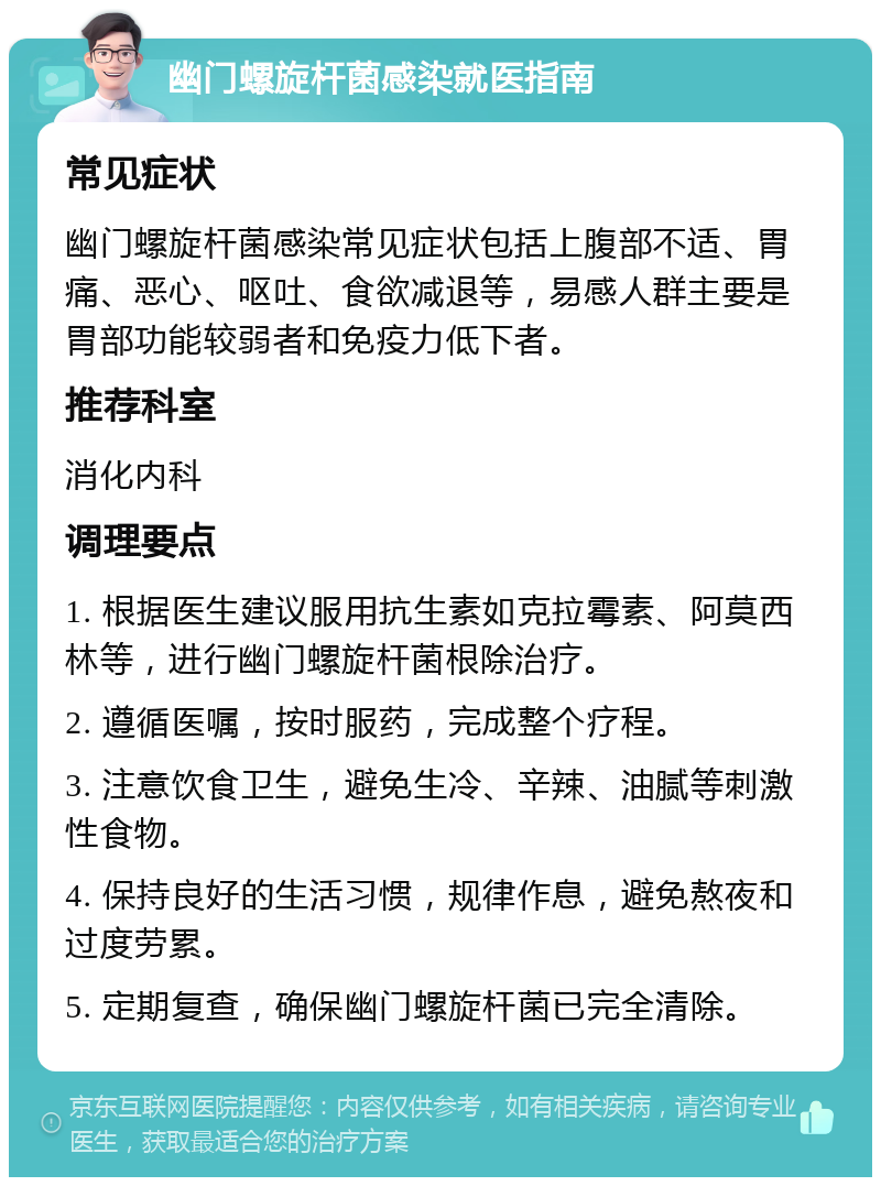 幽门螺旋杆菌感染就医指南 常见症状 幽门螺旋杆菌感染常见症状包括上腹部不适、胃痛、恶心、呕吐、食欲减退等，易感人群主要是胃部功能较弱者和免疫力低下者。 推荐科室 消化内科 调理要点 1. 根据医生建议服用抗生素如克拉霉素、阿莫西林等，进行幽门螺旋杆菌根除治疗。 2. 遵循医嘱，按时服药，完成整个疗程。 3. 注意饮食卫生，避免生冷、辛辣、油腻等刺激性食物。 4. 保持良好的生活习惯，规律作息，避免熬夜和过度劳累。 5. 定期复查，确保幽门螺旋杆菌已完全清除。