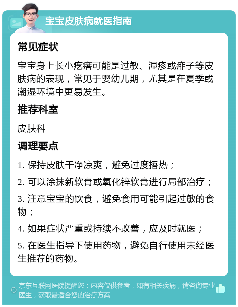 宝宝皮肤病就医指南 常见症状 宝宝身上长小疙瘩可能是过敏、湿疹或痱子等皮肤病的表现，常见于婴幼儿期，尤其是在夏季或潮湿环境中更易发生。 推荐科室 皮肤科 调理要点 1. 保持皮肤干净凉爽，避免过度捂热； 2. 可以涂抹新软膏或氧化锌软膏进行局部治疗； 3. 注意宝宝的饮食，避免食用可能引起过敏的食物； 4. 如果症状严重或持续不改善，应及时就医； 5. 在医生指导下使用药物，避免自行使用未经医生推荐的药物。