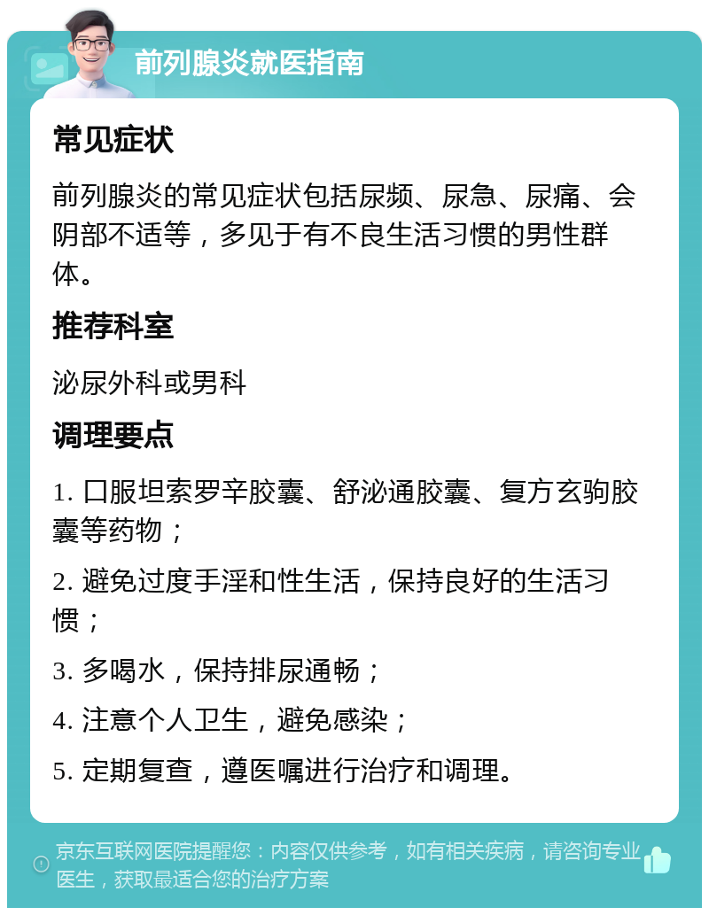 前列腺炎就医指南 常见症状 前列腺炎的常见症状包括尿频、尿急、尿痛、会阴部不适等，多见于有不良生活习惯的男性群体。 推荐科室 泌尿外科或男科 调理要点 1. 口服坦索罗辛胶囊、舒泌通胶囊、复方玄驹胶囊等药物； 2. 避免过度手淫和性生活，保持良好的生活习惯； 3. 多喝水，保持排尿通畅； 4. 注意个人卫生，避免感染； 5. 定期复查，遵医嘱进行治疗和调理。