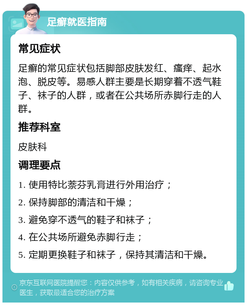 足癣就医指南 常见症状 足癣的常见症状包括脚部皮肤发红、瘙痒、起水泡、脱皮等。易感人群主要是长期穿着不透气鞋子、袜子的人群，或者在公共场所赤脚行走的人群。 推荐科室 皮肤科 调理要点 1. 使用特比萘芬乳膏进行外用治疗； 2. 保持脚部的清洁和干燥； 3. 避免穿不透气的鞋子和袜子； 4. 在公共场所避免赤脚行走； 5. 定期更换鞋子和袜子，保持其清洁和干燥。