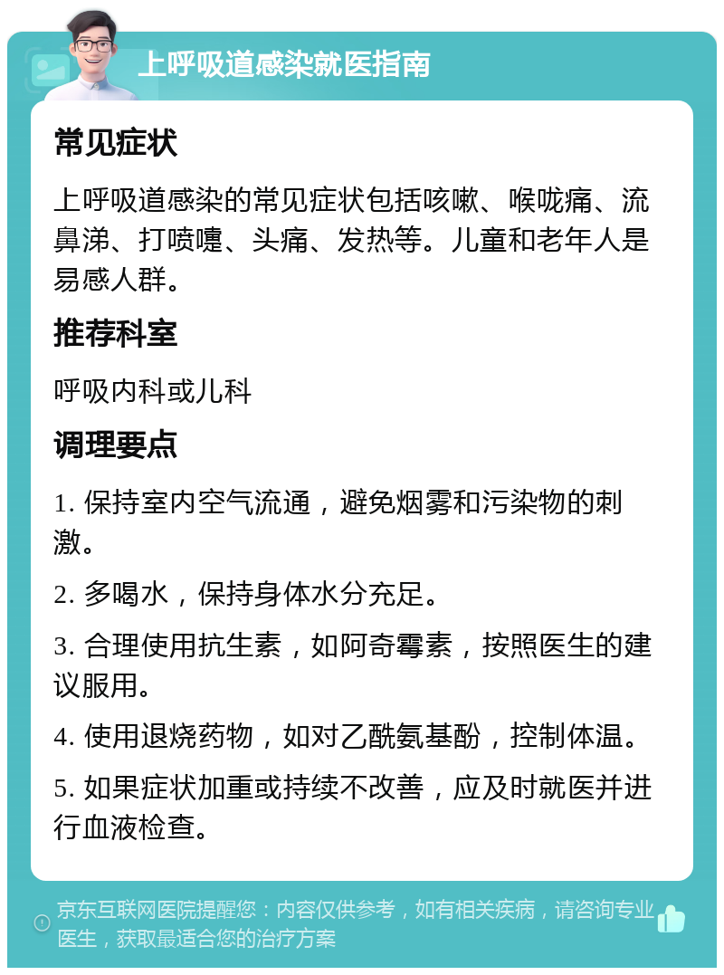 上呼吸道感染就医指南 常见症状 上呼吸道感染的常见症状包括咳嗽、喉咙痛、流鼻涕、打喷嚏、头痛、发热等。儿童和老年人是易感人群。 推荐科室 呼吸内科或儿科 调理要点 1. 保持室内空气流通，避免烟雾和污染物的刺激。 2. 多喝水，保持身体水分充足。 3. 合理使用抗生素，如阿奇霉素，按照医生的建议服用。 4. 使用退烧药物，如对乙酰氨基酚，控制体温。 5. 如果症状加重或持续不改善，应及时就医并进行血液检查。