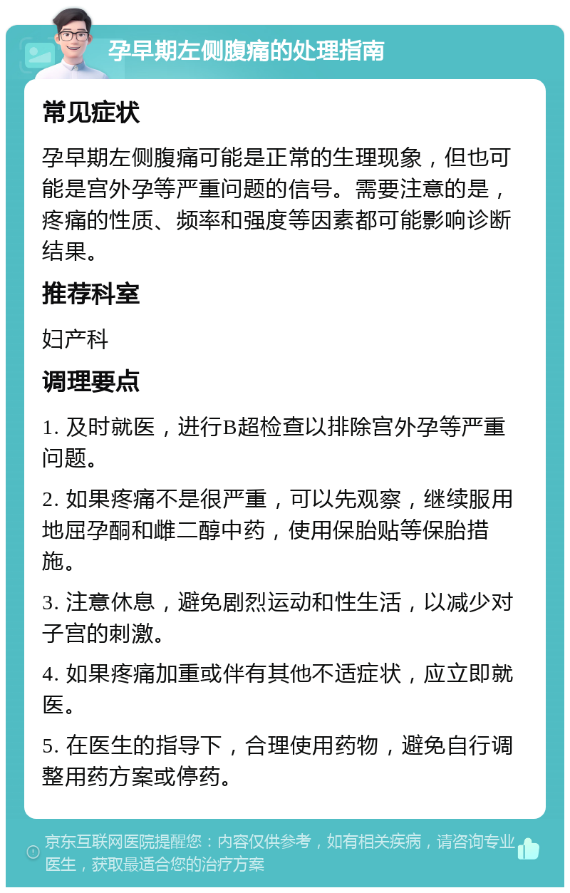 孕早期左侧腹痛的处理指南 常见症状 孕早期左侧腹痛可能是正常的生理现象，但也可能是宫外孕等严重问题的信号。需要注意的是，疼痛的性质、频率和强度等因素都可能影响诊断结果。 推荐科室 妇产科 调理要点 1. 及时就医，进行B超检查以排除宫外孕等严重问题。 2. 如果疼痛不是很严重，可以先观察，继续服用地屈孕酮和雌二醇中药，使用保胎贴等保胎措施。 3. 注意休息，避免剧烈运动和性生活，以减少对子宫的刺激。 4. 如果疼痛加重或伴有其他不适症状，应立即就医。 5. 在医生的指导下，合理使用药物，避免自行调整用药方案或停药。