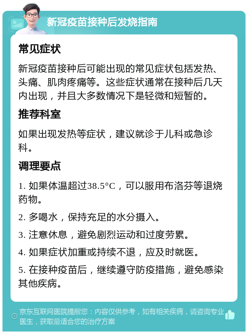 新冠疫苗接种后发烧指南 常见症状 新冠疫苗接种后可能出现的常见症状包括发热、头痛、肌肉疼痛等。这些症状通常在接种后几天内出现，并且大多数情况下是轻微和短暂的。 推荐科室 如果出现发热等症状，建议就诊于儿科或急诊科。 调理要点 1. 如果体温超过38.5°C，可以服用布洛芬等退烧药物。 2. 多喝水，保持充足的水分摄入。 3. 注意休息，避免剧烈运动和过度劳累。 4. 如果症状加重或持续不退，应及时就医。 5. 在接种疫苗后，继续遵守防疫措施，避免感染其他疾病。