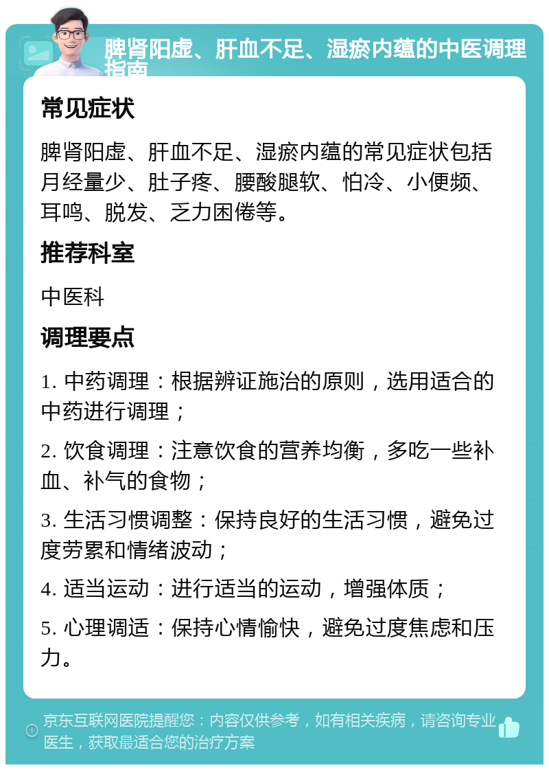 脾肾阳虚、肝血不足、湿瘀内蕴的中医调理指南 常见症状 脾肾阳虚、肝血不足、湿瘀内蕴的常见症状包括月经量少、肚子疼、腰酸腿软、怕冷、小便频、耳鸣、脱发、乏力困倦等。 推荐科室 中医科 调理要点 1. 中药调理：根据辨证施治的原则，选用适合的中药进行调理； 2. 饮食调理：注意饮食的营养均衡，多吃一些补血、补气的食物； 3. 生活习惯调整：保持良好的生活习惯，避免过度劳累和情绪波动； 4. 适当运动：进行适当的运动，增强体质； 5. 心理调适：保持心情愉快，避免过度焦虑和压力。