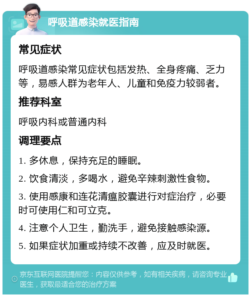 呼吸道感染就医指南 常见症状 呼吸道感染常见症状包括发热、全身疼痛、乏力等，易感人群为老年人、儿童和免疫力较弱者。 推荐科室 呼吸内科或普通内科 调理要点 1. 多休息，保持充足的睡眠。 2. 饮食清淡，多喝水，避免辛辣刺激性食物。 3. 使用感康和连花清瘟胶囊进行对症治疗，必要时可使用仁和可立克。 4. 注意个人卫生，勤洗手，避免接触感染源。 5. 如果症状加重或持续不改善，应及时就医。