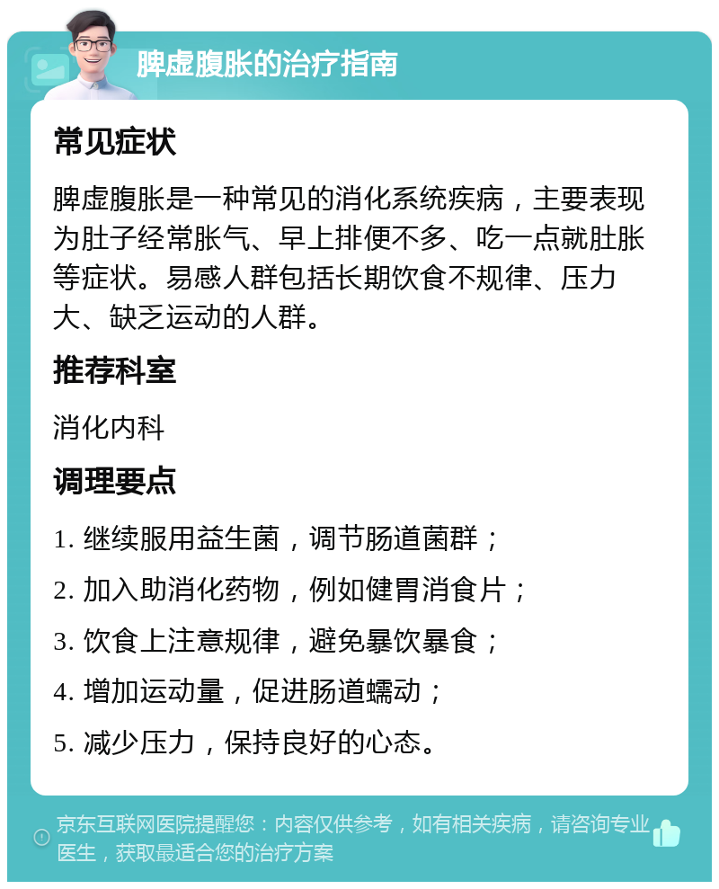 脾虚腹胀的治疗指南 常见症状 脾虚腹胀是一种常见的消化系统疾病，主要表现为肚子经常胀气、早上排便不多、吃一点就肚胀等症状。易感人群包括长期饮食不规律、压力大、缺乏运动的人群。 推荐科室 消化内科 调理要点 1. 继续服用益生菌，调节肠道菌群； 2. 加入助消化药物，例如健胃消食片； 3. 饮食上注意规律，避免暴饮暴食； 4. 增加运动量，促进肠道蠕动； 5. 减少压力，保持良好的心态。