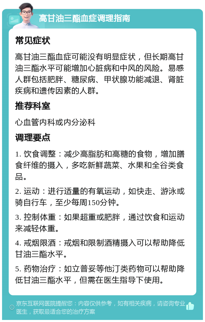 高甘油三酯血症调理指南 常见症状 高甘油三酯血症可能没有明显症状，但长期高甘油三酯水平可能增加心脏病和中风的风险。易感人群包括肥胖、糖尿病、甲状腺功能减退、肾脏疾病和遗传因素的人群。 推荐科室 心血管内科或内分泌科 调理要点 1. 饮食调整：减少高脂肪和高糖的食物，增加膳食纤维的摄入，多吃新鲜蔬菜、水果和全谷类食品。 2. 运动：进行适量的有氧运动，如快走、游泳或骑自行车，至少每周150分钟。 3. 控制体重：如果超重或肥胖，通过饮食和运动来减轻体重。 4. 戒烟限酒：戒烟和限制酒精摄入可以帮助降低甘油三酯水平。 5. 药物治疗：如立普妥等他汀类药物可以帮助降低甘油三酯水平，但需在医生指导下使用。