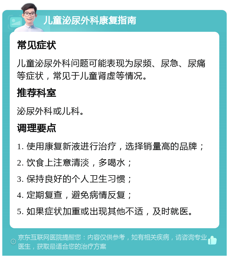 儿童泌尿外科康复指南 常见症状 儿童泌尿外科问题可能表现为尿频、尿急、尿痛等症状，常见于儿童肾虚等情况。 推荐科室 泌尿外科或儿科。 调理要点 1. 使用康复新液进行治疗，选择销量高的品牌； 2. 饮食上注意清淡，多喝水； 3. 保持良好的个人卫生习惯； 4. 定期复查，避免病情反复； 5. 如果症状加重或出现其他不适，及时就医。